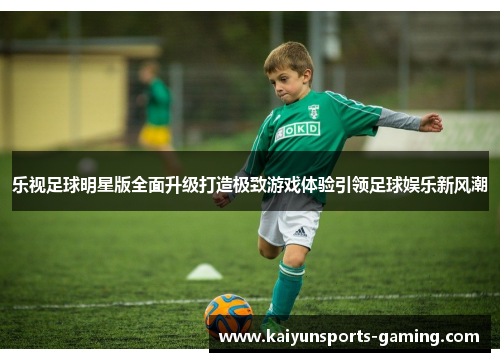 乐视足球明星版全面升级打造极致游戏体验引领足球娱乐新风潮