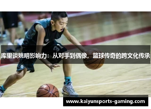 库里谈姚明影响力：从对手到偶像，篮球传奇的跨文化传承