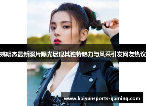 姚明杰最新照片曝光展现其独特魅力与风采引发网友热议