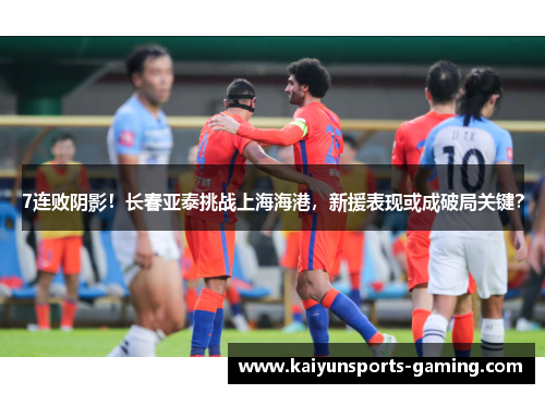 7连败阴影！长春亚泰挑战上海海港，新援表现或成破局关键？