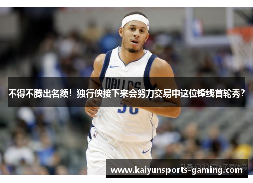 不得不腾出名额！独行侠接下来会努力交易中这位锋线首轮秀？